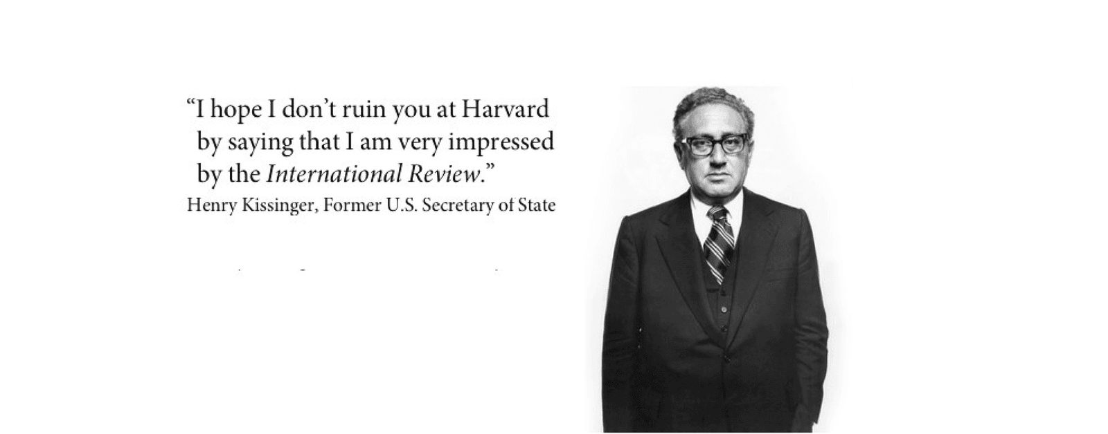 Henry Kissinger, Former U.S. Secretary of State: “I hope I don’t ruin you at Harvard by saying that I am very impressed by the International Review.”
